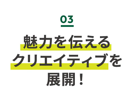 魅力を伝えるクリエイティブを展開！