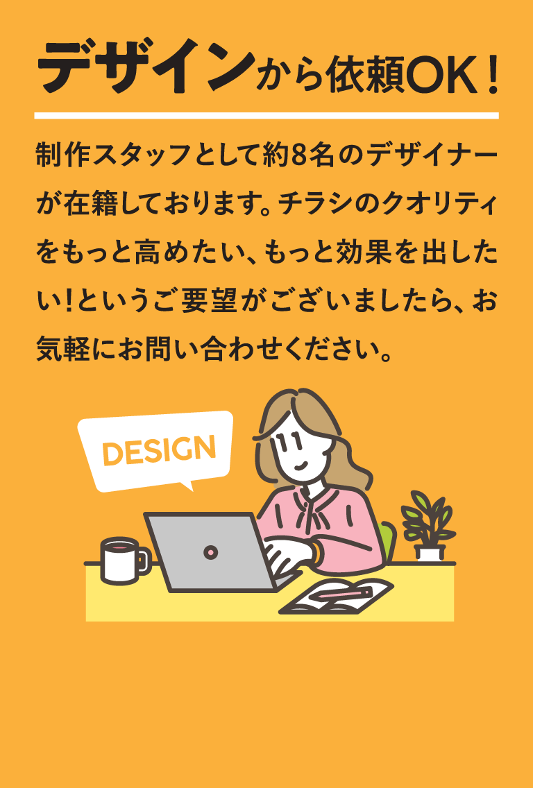 デザインから依頼OK!　制作スタッフとして約8名のデザイナーが在籍しております。チラシのクオリティをもっと高めたい、もっと効果を出したい！というご要望がございましたら、お気軽にお問い合わせください。